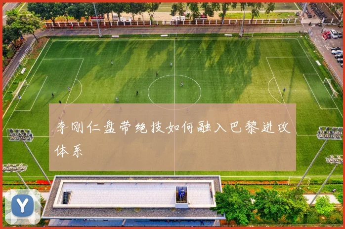 李刚仁盘带绝技如何融入巴黎进攻体系
