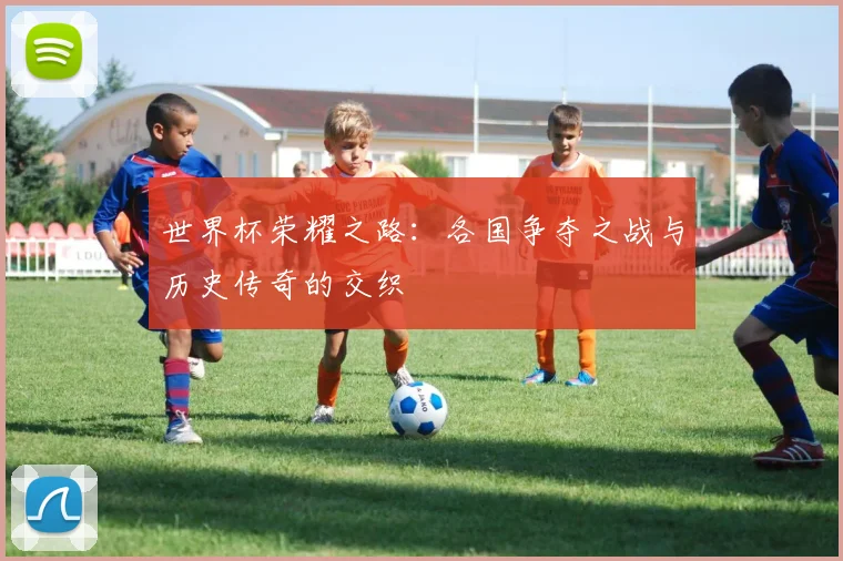 世界杯荣耀之路：各国争夺之战与历史传奇的交织