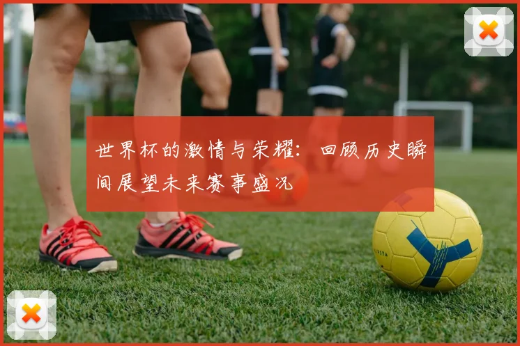 世界杯的激情与荣耀：回顾历史瞬间展望未来赛事盛况
