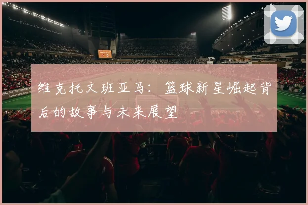 维克托文班亚马：篮球新星崛起背后的故事与未来展望