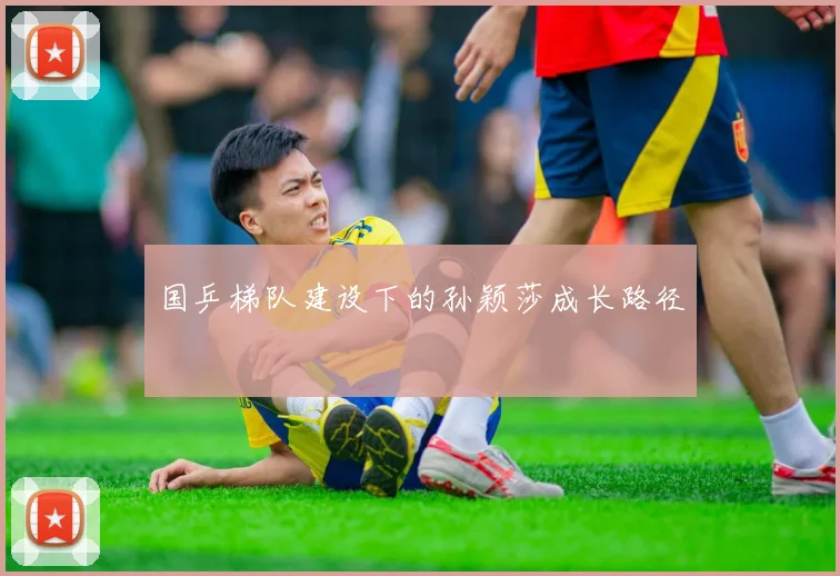国乒梯队建设下的孙颖莎成长路径