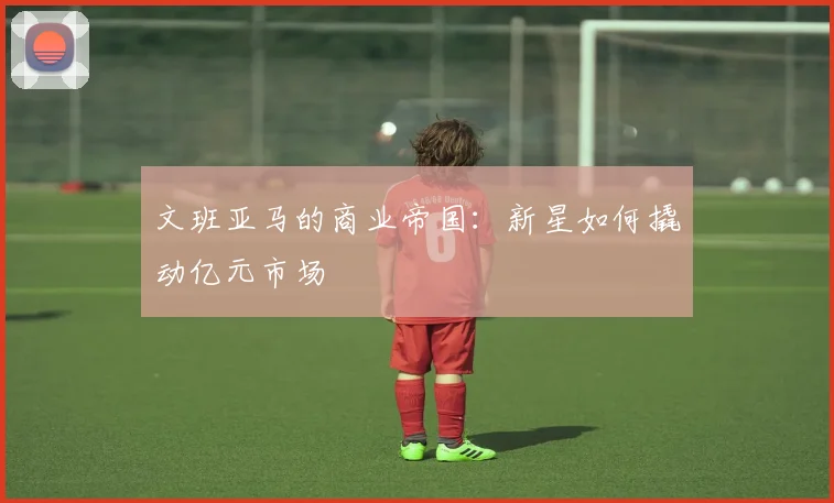 文班亚马的商业帝国：新星如何撬动亿元市场