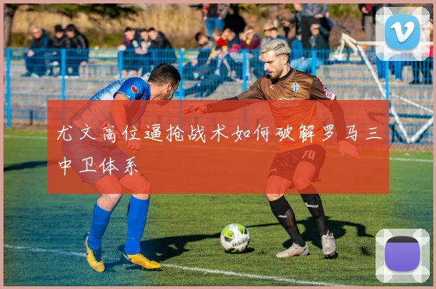 尤文高位逼抢战术如何破解罗马三中卫体系