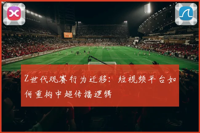 Z世代观赛行为迁移：短视频平台如何重构中超传播逻辑