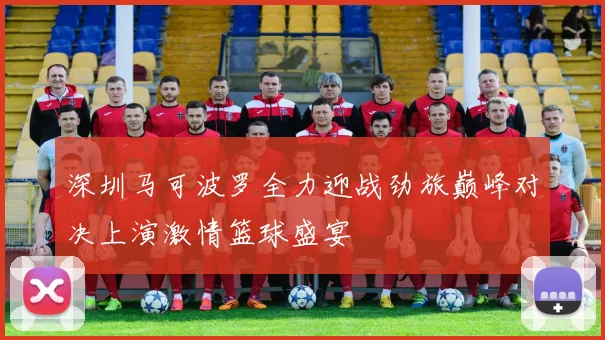 深圳马可波罗全力迎战劲旅巅峰对决上演激情篮球盛宴