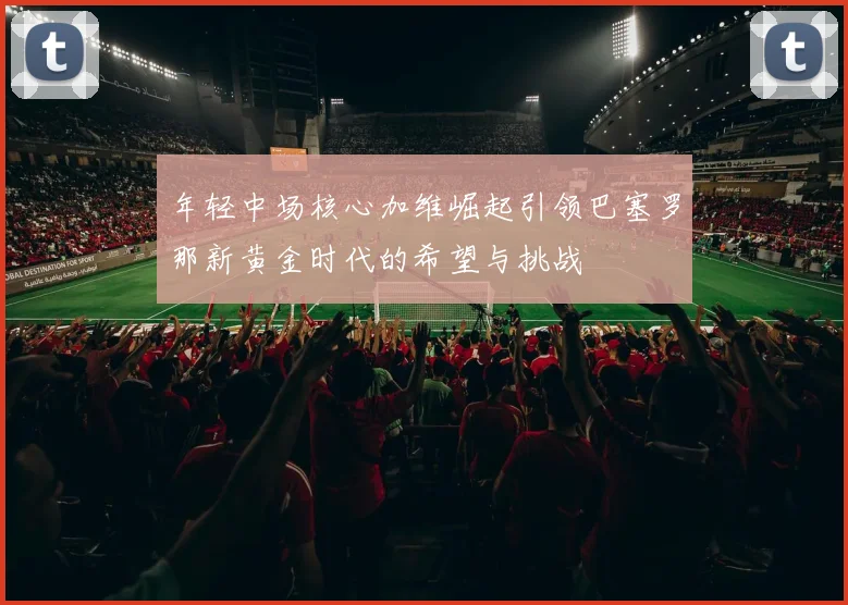 年轻中场核心加维崛起引领巴塞罗那新黄金时代的希望与挑战